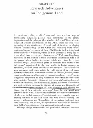 C H A P T E R 4
Research Adventures
on Indigenous Land
As mentioned earlier, travellers' tales and other anecdotal ways of
representing indigenous peoples have contributed to the general
impressions and the milieu of ideas that have informed Western know­
ledge and Western constructions of the Other. There has been recent
theorising of the significance of travel, and of location, on shaping
Western understandings of the Other and producing more critical
understandings of the nature of theory.1 bell hooks, in describing black
representations of whiteness, writes of these journeys as being acts of
terror which have become part of our memory.2 While travelling theory
may focus on the location of those who travel, the attention here is on
the people whose bodies, territories, beliefs and values have been
travelled through. One particular genre of travellers' tales relates to the
'adventures' experienced in the new world, in Indian country, or
Maoriland, or some other similarly named territory. These adventures
were recounted with some relish; they told stories of survival under
adversity and recorded eye witness accounts of fabulous, horrible, secret,
never-seen-before-by-a-European ceremonies, rituals or events. From an
indigenous perspective all early Westerners were travellers who came
with a mission (scientific, religious or entrepreneurial), rather than with
-11-Sense-ef-ad�-ey-.an ided to sta . The sense of adventure
and spirit which is contained in histories of science and biograp es o
• i 11 .•, g e !!li!Wilfle gf bqw wqgdr� and exciting the
discoveries of 'new scientific knowledge' fram e new world were
perceived in the West. Missionaries and traders also conveyed that sense
of adventure in their accounts. For missionaries there was the huge and
exciting minefield of lost and fallen souls who needed rescuing. The
savagery, abhorrence and 'despicability' of the natives challenged their
very vocabulary. For traders, the opportunities were equally immense,
their field of operations covering vast continents and oceans.
Although always ethnocentric and patriarchal, travellers' accounts
78
 