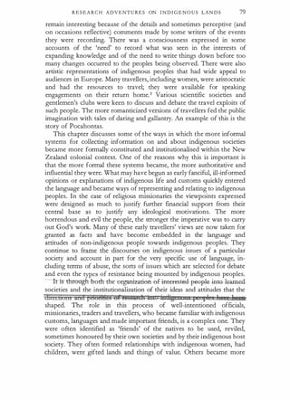 R E S E A R C H ADVENTURES ON I N D I G E N O U S LAN D S 79
remain interesting because of the details and sometimes perceptive (and
on occasions reflective) comments made by some writers of the events
they were recording. There was a consciousness expressed in some
accounts of the 'need' to record what was seen in the interests of
expanding knowledge and of the need to write things down before too
many changes occurred to the peoples being observed. There were also
artistic representations of indigenous peoples that had wide appeal to
audiences in Europe. Many travellers, including women, were aristocratic
and had the resources to travel; they were available for speaking
engagements on their return home.3 Various scientific societies and
gentlemen's clubs were keen to discuss and debate the travel exploits of
such people. The more romanticized versions of travellers fed the public
imagination with tales of daring and gallantry. An example of this is the
story of Pocahontas.
This chapter discusses some of the ways in which the more informal
systems for collecting information on and about indigenous societies
became more formally constituted and institutionalised within the New
Zealand colonial context. One of the reasons why this is important is
that the more formal these systems became, the more authoritative and
influential they were. What may have begun as early fanciful, ill-informed
opinions or explanations of indigenous life and customs quickly entered
the language and became ways of representing and relating to indigenous
peoples. In the case of religious missionaries the viewpoints expressed
were designed as much to justify further financial support from their
central base as to justify any ideological motivations. The more
horrendous and evil the people, the stronger the imperative was to carry
out God's work. Many of these early travellers' views are now taken for
granted as facts and have become embedded in the language and
attitudes of non-indigenous people towards indigenous peoples. They
continue to frame the discourses on indigenous issues of a particular
society and account in part for the very specific use of language, in­
cluding terms of abuse, the sorts of issues which are selected for debate
and even the types of resistance being mounted by indigenous peoples.
-lfistlrn:mgh bodr dre -organization- e-f -i:nter-est-e-d--poopl�tG- leat:necL
societies and the institutionalization of their ideas and attitudes that the
lhiecuons and ptloH82§ 6£ it!Sl2Mth itn in rg t £ 1 ieee
shaped. The role in this process of well-intentioned officials,
missionaries, traders and travellers, who became familiar with indigenous
customs, languages and made important friends, is a complex one. They
were often identified as 'friends' of the natives to be used, reviled,
sometimes honoured by their own societies and by their indigenous host
society. They often formed relationships with indigenous women, had
children, were gifted lands and things of value. Others became more
 