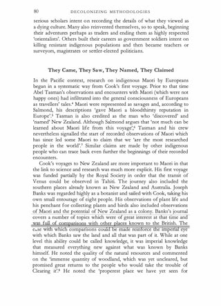 80 D E C O L O N I Z I N G M ET H O D O L O G I E S
serious scholars intent o n recording the details of what they viewed as
a dying culture. Many also reinvented themselves, so to speak, beginning
their adventures perhaps as traders and ending them as highly respected
'orientalists'. Others built their careers as government soldiers intent on
killing resistant indigenous populations and then became teachers or
surveyors, magistrates or settler-elected politicians.
They Came, They Saw, They Named, They Claimed
In the Pacific context, research on indigenous Maori by Europeans
began in a systematic way from Cook's first voyage. Prior to that time
Abel Tasman's observations and encounters with Maori (which were not
happy ones) had infiltrated into the general consciousness of Europeans
as travellers' tales.4 Maori were represented as savages and, according to
Salmond, his descriptions 'gave Maori a bloodthirsty reputation in
Europe'.5 Tasman is also credited as the man who 'discovered' and
'named' New Zealand. Although Salmond argues that 'not much can be
learned about Maori life from this voyage',6 Tasman and his crew
nevertheless signalled the start of recorded observations of Maori which
has since led some Maori to claim that we 'are the most researched
people in the world'.? Similar claims are made by other indigenous
people who can trace back even further the beginnings of their recorded
encounters.
Cook's voyages to New Zealand are more important to Maori in that
the link to science and research was much more explicit. His first voyage
was funded partially by the Royal Society in order that the transit of
Venus could be observed in Tahiti. The journey also included the
southern places already known as New Zealand and Australia. Joseph
Banks was regarded highly as a botanist and sailed with Cook, taking his
own small entourage of eight people. His observations of plant life and
his penchant for collecting plants and birds also included observations
of Maori and the otential of New Zealand as a colony. Banks's journal
covers a number of topics which were of great interest at that tune an
was full of comparisons with other places known to the British. The
e;.se wtth which compansons coUld be made remforce the unpenai eye
with which Banks saw the land and all that was part of it. While at one
level this ability could be called knowledge, it was imperial knowledge
that measured everything new against what was known by Banks
himself. He noted the quality of the natural resources and commented
on the 'immense quantity of woodland, which was yet uncleared, but
promised great returns to the people who would take the trouble of
Clearing it'.8 He noted the 'properest place we have yet seen for
 