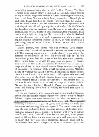 R E S E A R C H ADVENTURES O N I N D I G E N O U S LA N D S 81
establishing a colony' along what h e called the River Thames. 'The River
Thames would furnish plenty of fish, and the soil make ample returns
of any European Vegetables sown in it.'9 After describing the landscape,
insects and butterflies, sea animals, birds, vegetables, cultivated plants
and fruits, Banks described the people - the men, then the women -
with the same detached eye. He comments on their appearances and
their dispositions, still making comparisons with other 'Islanders' (South
Sea Islanders) they had previously met. He goes on to write about their
clothing, their houses, their food, their technology, their weaponry, death
ceremonies, religion and language. He commented on what he liked and
on what disgusted him, and made suppositions which attempted to
explain what he considered 'curious'. In short, his work constituted a
pre-ethnography of those sections of Maori society which Banks
encountered.
Unlike Tasman, who visited only one coastline, Cook circum­
navigated New Zealand and proceeded to rename the entire country at
will. This renaming was at one level entirely arbitrary, responding to the
fortunes or misfortunes of those on board the ship and to the
impressions gained from out at sea of the land they were observing.
Other names, however, recalled the geography and people of Britain.
These names and the landmarks associated with them were inscribed on
maps and charts and thus entered into the West's archive as the spoils
of discovery. The renaming of the world has never stopped. After the
Treaty of Waitangi was signed in 1 840 and settlement by British settlers
became more intensive, townships, streets and regions were renamed
after other parts of the British Empire. Some towns took on names
which reflected Britain's battles in other parts of its Empire, such as
India, or Britain's heroes from its various conquests of other nations.
Naming the world has been likened by Paulo Freire to claiming the
world and claiming those ways of viewing the world that count as
legitimate.10
If the first encounters with Europeans were ones in which indigenous
eople were observed as research o�ects,-What-clid-that-m€aa-fe£-M-a&ri.
Salmond argues that these observations, or what she refers to as
'jptetpretatiue =occnAtir&' Qee�;tee8 fteth y , ill 1f · £ f1
exercising a considerable degree of agency over how they saw these first
Europeans and pursuing their own agenda.11 The master narrative has
been the one established from European accounts, while Maori inter­
pretations remained as oral stories. The difficulty with trying to extract
specific reactions to 'research' is that, for the most part, Maori people
involved did not 'know', in the sense that we would now expect them
to know, that they were being researched. Research could not be
disconnected from other European activities. 'Researchers' were also
 