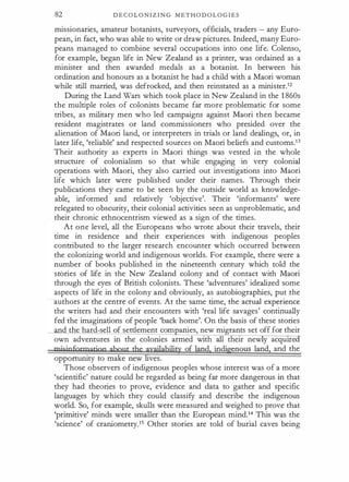 82 D E C O L O N I Z I N G M E T H O D O L O G I E S
missionaries, amateur botailists, surveyors, officials, traders - any Euro­
pean, in fact, who was able to write or draw pictures. Indeed, many Euro­
peans managed to combine several occupations into one life. Colenso,
for example, began life in New Zealand as a printer, was ordained as a
minister and then awarded medals as a botailist. In between his
ordination and honours as a botailist he had a child with a Maori woman
while still married, was defrocked, and then reinstated as a minister.12
During the Land Wars which took place in New Zealand in the 1 860s
the multiple roles of colonists became far more problematic for some
tribes, as military men who led campaigns against Maori then became
resident magistrates or land commissioners who presided over the
alienation of Maori land, or interpreters in trials or land dealings, or, in
later life, 'reliable' and respected sources on Maori beliefs and customs.13
Their authority as experts in Maori things was vested in the whole
structure of colonialism so that while engaging in very colonial
operations with Maori, they also carried out investigations into Maori
life which later were published under their names. Through their
publications they came to be seen by the outside world as knowledge­
able, informed and relatively 'objective'. Their 'informants' were
relegated to obscurity, their colonial activities seen as unproblematic, and
their chronic ethnocentrism viewed as a sign of the times.
At one level, all the Europeans who wrote about their travels, their
time in residence and their experiences with indigenous peoples
contributed to the larger research encounter which occurred between
the colonizing world and indigenous worlds. For example, there were a
number of books published in the nineteenth century which told the
stories of life in the New Zealand colony and of contact with Maori
through the eyes of British colonists. These 'adventures' idealized some
aspects of life in the colony and obviously, as autobiographies, put the
authors at the centre of events. At the same time, the actual experience
the writers had and their encounters with 'real life savages' continually
fed the imaginations of people 'back home'. On the basis of these stories
and the hard-sell of settlement corn ailies, new migrants set off for their
own adventures in the colonies armed with all their new y acquu:e
mjsjoformation ahgut the availability of land, indigenous land, and the
opportunity to make new lives.
Those observers of indigenous peoples whose interest was of a more
'scientific' nature could be regarded as being far more dangerous in that
they had theories to prove, evidence and data to gather and specific
languages by which they could classify and describe the indigenous
world. So, for example, skulls were measured and weighed to prove that
'primitive' minds were smaller than the European mind.14 This was the
'science' of crailiometry.15 Other stories are told of burial caves being
 