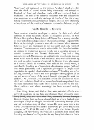 R E S E A R C H ADVENTU R E S ON I N D I G E N O U S LAN D S 83
'discovered' and examined for the precious 'artefacts' which were left
with the dead, of can,:ed houses being dismantled and shipped to
England, of dried and shrunken heads sold and exported back to
museums. This side of the research encounter, with the inducements
that sometimes went with the exchange of 'artefacts', has left a long­
lasting resentment among indigenous peoples, who are now attempting
to have items and the remains of ancestors returned to their own people.
On the Road to . . . Research
Some amateur scientists developed a passion for their work which
extended to more systematic studies of indigenous peoples. In New
Zealand George Grey, Percy Smith and Elsdon Best - among a number
of other collectors and appreciators of Maori knowledge - represent the
kinds of increasingly systematic research encounters which occurred
between Maori and Europeans in the nineteenth and early twentieth
centuries. These encounters remain influential in that they also involved
an attitude to indigenous peoples which was a complex mixture of
colonial exploitation and fostered dependence. They had a deep
sympathy towards Maori people as an ideal while being hostile towards
those Maori who fell short of this construct. They were also driven by
the need to collect volumes of material. Sir George Grey, who served
as a colonial official in Australia, New Zealand and South Africa, is
described by Stocking as a 'benevolent administrative despot [with an]
iron willed personality' and a 'systematic propagator of Anglo-Saxon
imperialism in a period of colonial retrenchment'.16 Stocking also refers
to Grey, however, as 'one of the more perceptive ethnographers of his
day and author of some of the most influential ethnographic work this
century'Y As Governor, Grey collected around him a number of Maori
chiefs and confidants. Much of his material on Maori was gathered from
his close friendships with chiefs whose names mean little to the non­
Maori audience and whose knowledge has been rendered entirely
invisible.
coth-Percy-Smith-aml-Etsdon--B-esr were -co±on:i: officiafs- who­
surveyed Maori land on one hand and observed Maori life on the other.
I erey Srntm, who �a:§ Older &iifi BE§t, e,Eftf!UA�) �E€ft¥fi@ �tikE}Of
General. Elsdon Best has been acknowledged as a New Zealand-born
ethnologist of high standing in the scientific community because of his
years of meticulous study of Maori culture. He spent some time in the
Armed Constabulary and was sent to Taranaki to 'put down' the passive
resistance of Te Whiti. His senior officer and brother-in-law, Captain
Gudgeon, and Percy Smith, who was also at Taranaki, later became the
founding members of the Polynesian Society. Percy Smith became Best's
 