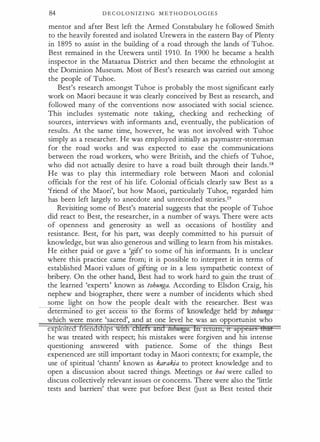 84 D E C OL O N I Z I N G M E T H O D OL O G I E S
mentor and after Best left the Armed Constabulary h e followed Smith
to the heavily forested and isolated Urewera in the eastern Bay of Plenty
in 1 895 to assist in the building of a road through the lands of Tuhoe.
Best remained in the Urewera until 1910. In 1900 he became a health
inspector in the Mataatua District and then became the ethnologist at
the Dominion Museum. Most of Best's research was carried out among
the people of Tuhoe.
Best's research amongst Tuhoe is probably the most significant early
work on Maori because it was clearly conceived by Best as research, and
followed many of the conventions now associated with social science.
This includes systematic note taking, checking and rechecking of
sources, interviews with informants and, eventually, the publication of
results. At the same time, however, he was not involved with Tuhoe
simply as a researcher. He was employed initially as paymaster-storeman
for the road works and was expected to ease the communications
between the road workers, who were British, and the chiefs of Tuhoe,
who did not actually desire to have a road built through their lands.18
He was to play this intermediary role between Maori and colonial
officials for the rest of his life. Colonial officials clearly saw Best as a
'friend of the Maori', but how Maori, particularly Tuhoe, regarded him
has been left largely to anecdote and unrecorded stories.19
Revisiting some of Best's material suggests that the people of Tuhoe
did react to Best, the researcher, in a number of ways. There were acts
of openness and generosity as well as occasions of hostility and
resistance. Best, for his part, was deeply committed to his pursuit of
knowledge, but was also generous and willing to learn from his mistakes.
He either paid or gave a 'gift' to some of his informants. It is unclear
where this practice came from; it is possible to interpret it in terms of
established Maori values of gifting or in a less sympathetic context of
bribery. On the other hand, Best had to work hard to gain the trust of
the learned 'experts' known as tohunga. According to Elsdon Craig, his
nephew and biographer, there were a number of incidents which shed
some light on how the people dealt with the researcher. Best was
etenrune to get access to e arms o ow e ge e Q- by loimn
gzz­
which were more 'sacred', and at one level he was an opportunist who
exploited £
nendsfl1ps with cfrlets and zv/Janga. In return, tt appea:rs Brat
he was treated with respect; his mistakes were forgiven and his intense
questioning answered with patience. Some of the things Best
experienced are still important today in Maori contexts; for example, the
use of spiritual 'chants' known as karakia to protect knowledge and to
open a discussion about sacred things. Meetings or hui were called to
discuss collectively relevant issues or concerns. There were also the 'little
tests and barriers' that were put before Best Gust as Best tested their
 