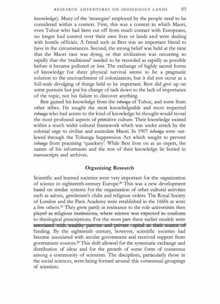 R E S E A R C H A D V E N T U R E S O N I N D I G E N O U S L A N D S 85
knowledge). Many of the 'strategies' employed by the people need to be
considered within a context. First, this was a context in which Maori,
even Tuhoe who had been cut off from much contact with Europeans,
no longer had control over their own lives or lands and were dealing
with hostile officials. A friend such as Best was an important friend to
have in the circumstances. Second, the strong belief was held at the time
that the Maori race was dying, or that civilization was occurring so
rapidly that the 'traditional' needed to be recorded as rapidly as possible
before it became polluted or lost. The exchange of highly sacred forms
of knowledge for sheer physical survival seems to be a pragmatic
solution to the encroachment of colonization, but it did not occur as a
full-scale divulging of things held to be important. Best did give up on
some pursuits but put his change of tack down to the lack ofimportance
of the topic, not his failure to discover anythin$·
Best gained his knowledge from the tohunga of Tuhoe, and some from
other tribes. He sought the most knowledgeable and most respected
tohunga who had access to the kind of knowledge he thought would reveal
the most profound aspects of primitive culture. Their knowledge existed
within a much wider cultural framework which was under attack by the
colonial urge to civilize and assimilate Maori. In 1907 tohunga were out­
lawed through the Tohunga Suppression Act which sought to prevent
tohunga from practising 'quackery'. While Best lives on as an expert, the
names of his informants and the rest of their knowledge lie buried in
manuscripts and archives.
Organizing Research
Scientific and learned societies were very important for the organization
of science in eighteenth-century Europe.20 This was a new development
based on similar systems for the organization of other cultural activities
such as salons, gentlemen's clubs and religious orders. The Royal Society
of London and the Paris Academy were established in the 1 660s as were
a few others.21 They grew partly in resistance to the role universities then
pla:yecl-as--religieus-iflstitucien , where--seieflee-was-expeetecl :e-etmf�:rm­
to theological prescriptions. For the most part these earlier models were
=Si iace(i id:t taiclt) FJU!U: ng :zn::i fii :tte !ifit:d; 5G dte:i:t buW:oi uf
funding. By the eighteenth century, however, scientific societies had
become associated with secular government and received support from
government sources.22 This shift allowed for the systematic exchange and
distribution of ideas and for the growth of some form of consensus
among a community of scientists. The disciplines, particularly those in
the social sciences, were being formed around this consensual groupings
of scientists.
 