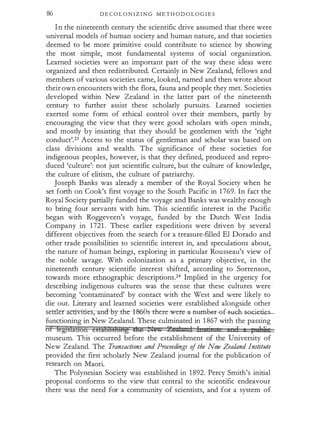 86 D E C O L O N I Z I N G M E T H O D O L O G I E S
I n the nineteenth century the scientific drive assumed that there were
universal models of human society and human nature, and that societies
deemed to be more primitive could contribute to science by showing
the most simple, most fundamental systems of social organization.
Learned societies were an important part of the way these ideas were
organized and then redistributed. Certainly in New Zealand, fellows and
members of various societies came, looked, named and then wrote about
their own encounters with the flora, fauna and people they met. Societies
developed within New Zealand in the latter part of the nineteenth
century to further assist these scholarly pursuits. Learned societies
exerted some form of ethical control over their members, partly by
encouraging the view that they were good scholars with open minds,
and mostly by insisting that they should be gentlemen with the 'right
conduct'.23 Access to the status of gentleman and scholar was based on
class divisions and wealth. The significance of these societies for
indigenous peoples, however, is that they defined, produced and repro­
duced 'culture': not just scientific culture, but the culture of knowledge,
the culture of elitism, the culture of patriarchy.
Joseph Banks was already a member of the Royal Society when he
set forth on Cook's first voyage to the South Pacific in 1 769. In fact the
Royal Society partially funded the voyage and Banks was wealthy enough
to bring four servants with him. This scientific interest in the Pacific
began with Roggeveen's voyage, funded by the Dutch West India
Company in 1 721 . These earlier expeditions were driven by several
different objectives from the search for a treasure-filled El Dorado and
other trade possibilities to scientific interest in, and speculations about,
the nature of human beings, exploring in particular Rousseau's view of
the noble savage. With colonization as a primary objective, in the
nineteenth century scientific interest shifted, according to Sorrenson,
towards more ethnographic descriptions.24 Implied in the urgency for
describing indigenous cultures was the sense that these cultures were
becoming 'contaminated' by contact with the West and were likely to
die out. Literary and learned societies were established alongside other
setder activities, and -by-thrl -868s --there-wer�e-r- ef -suGh-societies­
functioning in New Zealand. These culminated in 1 867 with the passing
of feg:tsfa&on C!bibHsifi!ftg me 1Jl!.. %tiZl::n I Ins ·, I 1 t nPJie
museum. This occurred before the establishment of the University of
New Zealand. The Transactions and Proceedings of the New Zealand Institute
provided the first scholarly New Zealand journal for the publication of
research on Maori.
The Polynesian Society was established in 1892. Percy Smith's initial
proposal conforms to the view that central to the scientific endeavour
there was the need for a community of scientists, and for a system of
 