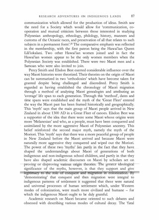 R E S E A R C H A D V E N T U R E S ON I N D I G E N O U S L A N D S 87
communication which allowed for the production of ideas. Smith saw
the need for a Society which would allow for 'communication, co­
operation and mutual criticism between those interested in studying
Polynesian anthropology, ethnology, philology, history, manners and
customs of the Oceanic races, and preservation of all that relates to such
subjects in a permanent form'.25 The comparative emphasis was reflected
in the membership, with the first patron being the Hawai'ian Queen
Lili'iokalani. Two other Hawai'ian women joined and in fact the
Hawai'ian women appear to be the only women members when the
Polynesian Society was established. There were two Maori men and a
Samoan who were also invited to join.
Percy Smith and Elsdon Best exerted considerable influence over the
way Maori histories were theorized. Their theories on the origin of Maori
can be summarized in two 'orthodoxies' which have become taken for
granted despite being challenged and discredited. Percy Smith is
regarded as having established the chronology of Maori migration
through a method of analysing Maori genealogies and attributing an
'average' life span to each generation. Through this 'method', dates and
time spans were established and the myth of the 'Great Fleet' entered
the way the Maori past has been framed historically and geographically.
This 'myth' says that the main group of Maori people arrived in New
Zealand in about 1 300 AD in a Great Fleet of canoes. Elsdon Best was
a supporter of the idea that there were some Maori whose origins were
more 'Melanesian' and who, as a people, must have been conquered and
assimilated by the more aggressive Maori of Polynesian ancestry. This
belief reinforced the second major myth, namely the myth of the
Moriori. This 'myth' says that there was a more peaceful group of people
in New Zealand before the Maori arrived and because Maori were
naturally more aggressive they conquered and wiped out the Moriori.
The power of these two 'myths' lies partly in the fact that they have
shaped the understandings about Maori of generations of both
indigenous and non-indigenous school children, and partly in that they
have also shaped academic discourses on Maori by scholars set on
----proving-urdisproving various- origin <:heurie . 'fhe- greatcrideological
significance of the myths, however, is that they support and give
legtf!ifflliey f6 &re role or eonqttesE ana ril'igrli861'i ih eofomu&on. By
'demonstrating' that conquest and then migration were integral to
indigenous patterns of settlement it suggested that these were natural
and universal processes of human settlement which, under Western
modes of colonization, were much more civilized and humane - for
which the indigenous Maori ought to be duly grateful.
Academic research on Maori became oriented to such debates and
obsessed with describing various modes of cultural decay. The 'fatal
 