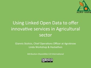 Using	
  Linked	
  Open	
  Data	
  to	
  oﬀer	
  
innova4ve	
  services	
  in	
  Agricultural	
  
sector	
  
Giannis	
  Stoitsis,	
  Chief	
  Opera4ons	
  Oﬃcer	
  at	
  Agroknow	
  
Linda	
  Workshop	
  &	
  Hackathon	
  
	
  
ADribu4on-­‐ShareAlike	
  4.0	
  Interna4onal	
  
	
  
 
