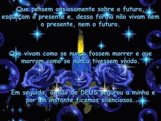 Que vivam como se nunca fossem morrer e que morram como se nunca tivessem vivido. Que pensem ansiosamente sobre o futuro, esqueçam o presente e, dessa forma não vivam nem o presente, nem o futuro. Em seguida, a mão de DEUS segurou a minha e por um instante ficamos silenciosos... 