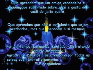 Que aprendam que um amigo verdadeiro é  alguém que sabe tudo sobre você e gosta de  você do jeito que é. Que aprendam que não é suficiente que sejam perdoados, mas que  perdoem a si mesmos. Por um tempo, permaneci sentado, desfrutando aquele momento. Agradeci a Deus pelo seu tempo e por todas as coisas que tem feito por mim.  ELE respondeu: 