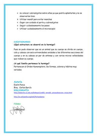  no colocar cubreobjetos sobre ellas ya que podría aplastarlas y no se
observarían bien.

 Utilizar mandil para evitar manchas
 Coger con cuidado el porta y cubreobjetos
 Seguir cuidadosamente los pasos
 Utilizar cuidadosamente el microscopio

CUESTIONARIO:
¿Qué estructura se observó en la hormiga?
Pues se pudo observar que es un animal que su cuerpo se divide en cuerpo,
cola y cabeza con seis extremidades unidades a las diferentes secciones del
cuerpo y en su cabeza un par de antenas y con varios micros vellosidades
que rodean su cuerpo.
¿A qué familia pertenece la hormiga?
Pertenecen al Orden Hymenoptera. De formas, colores y hábitos muy
variados.

Autoría
Evelin Ponce
Bioq . Carlos García
BIBLIOGRAFÍA
http://www.fcs.uc.edu.ve/bidequir/und01_tema01_pinzasdiseccion_inicio.html
http://es.wikipedia.org/wiki/Portaobjetos

FIRMA
Linda Ponce

 