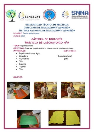 UNIVERSIDAD TÉCNICA DE MACHALA
DIRECCIÓN DE NIVELACIÓN Y ADMISIÓN
SISTEMA NACIONAL DE NIVELACIÓN Y ADMISIÓN
NOMBRE: Evelin Mabel Ponce
CURSO: V02

CÁTEDRA DE BIOLOGÍA
PRÁCTICA DE LABORATORIO Nº9

TEMA:Papel reciclado
OBJETIVO:Crear un papel reciclado con aroma de plantas naturales.
MATERIALES:

Papeles reciclados Agua
Licuadora
Rejilla fina
Tela
Esponja
Tijeras
Tina

GRÁFICO:

SUSTANCIAS

Esencia natural
goma

 