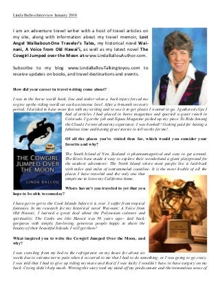 Linda Ballou Interview January 2018
I am an adventure travel writer with a host of travel articles on
my site, along with information about my travel memoir, Lost
Angel Walkabout-One Traveler’s Tales, my historical novel Wai-
nani, A Voice from Old Hawai’i, as well as my latest novel The
Cowgirl Jumped over the Moon at-www.LindaBallouAuthor.com.
Subscribe to my blog www.LindaBallouTalkingtoyou.com to
receive updates on books, and travel destinations and events.
How did your career in travel writing come about?
I was in the horse world hook, line and sinker when a back injury forced me
to give up the riding world on such an intense level. After a 6-month recovery
period, I decided to have more fun with my writing and to use it to get places I wanted to go. I gathered clips I
had of articles I had placed in horse magazines and queried a guest ranch in
Colorado. I got the job and Equus Magazine picked up my piece To Ride Among
the Clouds I wrote about my experience. I was hooked!! Getting paid for having a
fabulous time and having great stories to tell works for me!
Of all the places you've visited thus far, which would you consider your
favorite and why?
The South Island of New Zealand is phantasmagorical and easy to get around.
The Kiwis have made it easy to explore their wonderland a giant playground for
the outdoor adventurer. The North Island where most people live is laid-back
with miles and miles of untrammeled coastline. It is the most livable of all the
places I have traveled and the only one that
tempts me to leave my California home.
Where haven't you traveled to yet that you
hope to be able to someday?
I have got to get to the Cook Islands before it is over. I suffer from tropical
fantasies. In my research for my historical novel Wai-nani: A Voice from
Old Hawaii, I learned a great deal about the Polynesian cultures and
spirituality. The Cooks are like Hawaii was 50 years ago-- laid back,
gorgeous with simple, fun-loving, generous people happy to share the
bounty of their beautiful Islands. I will get there!
What inspired you to write the Cowgirl Jumped Over the Moon, and
why?
I was crawling from my bed to the refrigerator on my knees for about six
weeks due to extreme nerve pain when it occurred to me that I had to do something, or I was going to go crazy.
I was told that I had to give up riding my mare and that if I was lucky I wouldn’t have to have surgery on my
back. Crying didn’t help much. Writing this story took my mind off my predicament and the tremendous sense of
 
