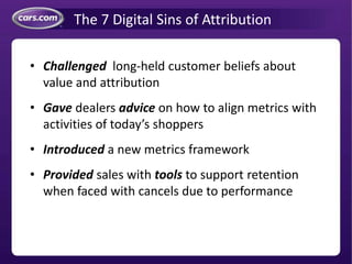 The 7 Digital Sins of Attribution
• Challenged long-held customer beliefs about
value and attribution
• Gave dealers advice on how to align metrics with
activities of today’s shoppers
• Introduced a new metrics framework
• Provided sales with tools to support retention
when faced with cancels due to performance
 