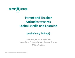 Parent	
  and	
  Teacher	
  	
  
                                            A-tudes	
  towards	
  
                                       Digital	
  Media	
  and	
  Learning	
  

                                                              (preliminary	
  ﬁndings)	
  	
  

                                                 	
  Learning	
  From	
  Hollywood	
  
                                        Joan	
  Ganz	
  Cooney	
  Center	
  Annual	
  Forum	
  
                                                           May	
  17,	
  2011	
  


© 2011 by Common Sense Media. Proprietary and Confidential.
 