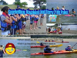 Snorkelling, Kayaking and Ferry 2 Mt Paku Snorkelling was fun but didn’t see much interesting things. When stood up, felt something swim under foot. Didn’t go kayaking cause didn’t want to. 