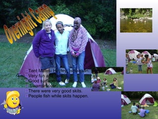 Tent Mates- Hayley, Ismahaan. Very fun and cold. Good surface- was flat. Swam in river. There were very good skits. People fish while skits happen. Overnight Camp 