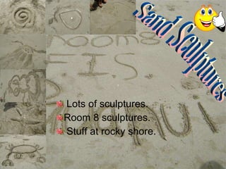Lots of sculptures. Room 8 sculptures. Stuff at rocky shore. Sand Sculptures 