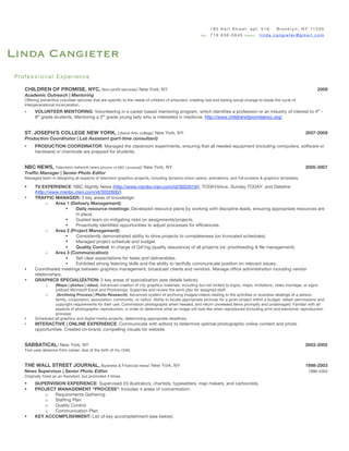 185 H a l l S tre et, apt. 516             Bro o k l y n , N Y 1 1 2 0 5
                                                                                                          tel 7 1 8 6 3 6 - 0 6 4 5 email l i n d a . c a n g i e t e r @ g m a i l . c o m




Linda Cangieter
 Pro fe s s i o n a l Ex per ien ce

     CHILDREN OF PROMISE, NYC, Non-profit services/ New York, NY                                                                                                                      2009
     Academic Outreach | Mentoring
     Offering preventive volunteer services that are specific to the needs of children of prisoners, creating real and lasting social change to break the cycle of
     intergenerational incarceration.
     •    VOLUNTEER MENTORING: Volunteering in a career based mentoring program, which identifies a profession or an industry of interest to 4th -
          8th grade students. Mentoring a 5th grade young lady who is interested in medicine. http://www.childrenofpromisenyc.org/


     ST. JOSEPH’S COLLEGE NEW YORK, Liberal Arts college/ New York, NY                                                                                                        2007-2009
     Production Coordinator | Lab Assistant (part-time consultant)
     •    PRODUCTION COORDINATOR: Managed the classroom experiments, ensuring that all needed equipment (including computers, software or
          hardware) or chemicals are prepped for students.


     NBC NEWS, Television network news (division of NBC Universal)/ New York, NY                                                                                              2005-2007
     Traffic Manager | Senior Photo Editor
     Managed team in designing all aspects of television graphics projects, including dynamic-show opens, animations, and full-screens & graphics templates.

     •    TV EXPERIENCE: NBC Nightly News (http://www.msnbc.msn.com/id/3032619/), TODAYshow, Sunday TODAY, and Dateline
          (http://www.msnbc.msn.com/id/3032600/).
     •    TRAFFIC MANAGER: 3 key areas of knowledge:
                o    Area 1 (Delivery Management):
                              Daily resource meetings: Developed resource plans by working with discipline leads, ensuring appropriate resources are
                               in place.
                              Guided team on mitigating risks on assignments/projects.
                              Proactively identified opportunities to adjust processes for efficiencies.
                o    Area 2 (Project Management):
                              Consistently demonstrated ability to drive projects to completeness (on truncated schedules).
                              Managed project schedule and budget.
                              Quality Control: In charge of QA’ing (quality assurance) of all projects (re: proofreading & file management).
                o    Area 3 (Communication):
                              Set clear expectations for tasks and deliverables.
                              Exhibited strong listening skills and the ability to tactfully communicate position on relevant issues.
     •    Coordinated meetings between graphics management, broadcast clients and vendors. Manage office administration including vendor
          relationships.
     •    GRAPHICS SPECIALIZATION: 3 key areas of specialization (see details below):
                o    (Maps | photos | video): Advanced creation of city graphics materials, including but not limited to logos, maps, invitations, video montage, or signs
                    (utilized Microsoft Excel and Photoshop). Supervise and review the work plan for assigned staff.
                o    (Archiving Process | Photo Research): Advanced system of archiving images/videos relating to the activities or business dealings of a person,
                    family, corporation, association, community, or nation. Ability to locate appropriate pictures for a given project within a budget, obtain permissions and
                    copyright requirements for their use. Commission photographs when needed, and return unneeded items promptly and undamaged. Familiar with all
                    aspects of photographic reproduction, in order to determine what an image will look like when reproduced (including print and electronic reproduction
                    process).
     •    Scheduled all graphics and digital media projects, determining appropriate deadlines.
     •    INTERACTIVE | ONLINE EXPERIENCE: Communicate with editors to determine optimal photographic online content and photo
          opportunities. Created on-brand, compelling visuals for website.


     SABBATICAL/ New York, NY                                                                                                                                                 2003-2005
     Two-year absence from career, due of the birth of my child.


     THE WALL STREET JOURNAL, Business & Financial news/ New York, NY                                                                                                         1988-2003
     News Supervisor | Senior Photo Editor                                                                                                                                      1996-2003
     Originally hired as an Assistant, but promoted 4 times.
     •    SUPERVISION EXPERIENCE: Supervised 20 illustrators, chartists, typesetters, map makers, and cartoonists.
     •    PROJECT MANAGEMENT “PROCESS”: Includes 4 areas of concentration:
              o  Requirements Gathering
              o  Staffing Plan
              o  Quality Control
              o  Communication Plan
     •    KEY ACCOMPLISHMENT: List of key accomplishment (see below).
 