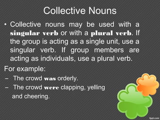 Collective Nouns
• Collective nouns may be used with a
singular verb or with a plural verb. If
the group is acting as a single unit, use a
singular verb. If group members are
acting as individuals, use a plural verb.
For example:
– The crowd was orderly.
– The crowd were clapping, yelling
and cheering.
 
