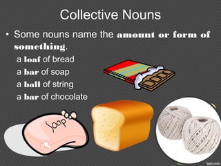 Collective Nouns
• Some nouns name the amount or form of
something.
a loaf of bread
a bar of soap
a ball of string
a bar of chocolate
 