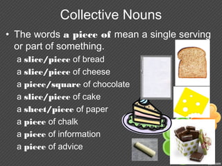 Collective Nouns
• The words a piece of mean a single serving
or part of something.
a slice/piece of bread
a slice/piece of cheese
a piece/square of chocolate
a slice/piece of cake
a sheet/piece of paper
a piece of chalk
a piece of information
a piece of advice
 