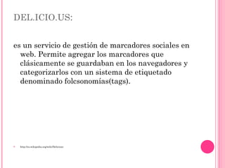 DEL.ICIO.US : es un servicio de gestión de marcadores sociales en web. Permite agregar los marcadores que clásicamente se guardaban en los navegadores y categorizarlos con un sistema de etiquetado denominado folcsonomías(tags).  http://es.wikipedia.org/wiki/Delicious 