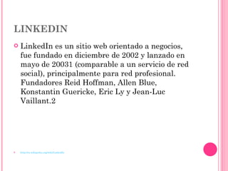 LINKEDIN   LinkedIn es un sitio web orientado a negocios, fue fundado en diciembre de 2002 y lanzado en mayo de 20031 (comparable a un servicio de red social), principalmente para red profesional. Fundadores Reid Hoffman, Allen Blue, Konstantin Guericke, Eric Ly y Jean-Luc Vaillant.2 http://es.wikipedia.org/wiki/LinkedIn 