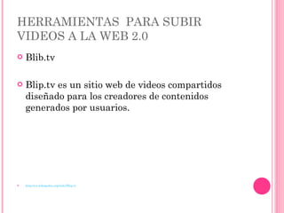 HERRAMIENTAS  PARA SUBIR VIDEOS A LA WEB 2.0 Blib.tv Blip.tv es un sitio web de videos compartidos diseñado para los creadores de contenidos generados por usuarios. http://es.wikipedia.org/wiki/Blip.tv 