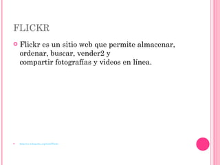 FLICKR Flickr es un sitio web que permite almacenar, ordenar, buscar, vender2 y compartir fotografías y videos en línea. http://es.wikipedia.org/wiki/Flickr 