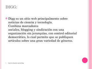 DIGG: Digg es un sitio web principalmente sobre noticias de ciencia y tecnología. Combina marcadores sociales, blogging y sindicación con una organización sin jerarquías, con control editorial democrático, lo cual permite que se publiquen artículos sobre una gran variedad de géneros. http://es.wikipedia.org/wiki/Digg 