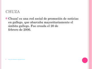 CHUZA Chuza! es una red social de promoción de noticias en gallego, que abarcaba mayoritariamente el ámbito gallego. Fue creada el 20 de febrero de 2006. http://es.wikipedia.org/wiki/Chuza! 