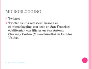 MICROBLOGGING Twitter: Twitter es una red social basada en el microblogging, con sede en San Francisco (California), con filiales en San Antonio (Texas) y Boston (Massachusetts) en Estados Unidos. http://es.wikipedia.org/wiki/Twitter 