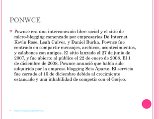 PONWCE Pownce era una interconexión libre social y el sitio de micro-blogging comenzado por empresarios De Internet Kevin Rose, Leah Culver, y Daniel Burka. Pownce fue centrado en compartir mensajes, archivos, acontecimientos, y eslabones con amigos. El sitio lanzado el 27 de junio de 2007, y fue abierto al público el 22 de enero de 2008. El 1 de diciembre de 2008, Pownce anunció que había sido adquirido por la empresa blogging Seis Aparte. El servicio fue cerrado el 15 de diciembre debido al crecimiento estancado y una inhabilidad de competir con el Gorjeo.  http://en.wikipedia.org/wiki/Pownce 