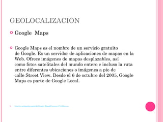 GEOLOCALIZACION Google  Maps Google Maps es el nombre de un servicio gratuito de Google. Es un servidor de aplicaciones de mapas en la Web. Ofrece imágenes de mapas desplazables, así como fotos satelitales del mundo entero e incluso la ruta entre diferentes ubicaciones o imágenes a pie de calle Street View. Desde el 6 de octubre del 2005, Google Maps es parte de Google Local. http://es.wikipedia.org/wiki/Google_Maps#Caracter.C3.ADsticas 