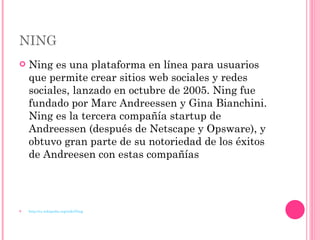 NING Ning es una plataforma en línea para usuarios que permite crear sitios web sociales y redes sociales, lanzado en octubre de 2005. Ning fue fundado por Marc Andreessen y Gina Bianchini. Ning es la tercera compañía startup de Andreessen (después de Netscape y Opsware), y obtuvo gran parte de su notoriedad de los éxitos de Andreesen con estas compañías http://es.wikipedia.org/wiki/Ning 