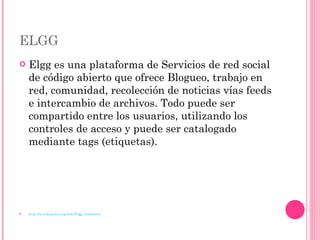ELGG Elgg es una plataforma de Servicios de red social de código abierto que ofrece Blogueo, trabajo en red, comunidad, recolección de noticias vías feeds e intercambio de archivos. Todo puede ser compartido entre los usuarios, utilizando los controles de acceso y puede ser catalogado mediante tags (etiquetas). http://es.wikipedia.org/wiki/Elgg_(software) 