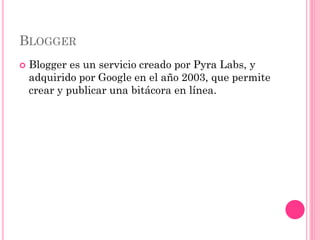BLOGGER
   Blogger es un servicio creado por Pyra Labs, y
    adquirido por Google en el año 2003, que permite
    crear y publicar una bitácora en línea.
 