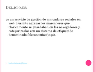 DEL.ICIO.US:


es un servicio de gestión de marcadores sociales en
  web. Permite agregar los marcadores que
  clásicamente se guardaban en los navegadores y
  categorizarlos con un sistema de etiquetado
  denominado folcsonomías(tags).




   http://es.wikipedia.org/wiki/Delicious
 