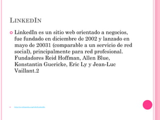 LINKEDIN
   LinkedIn es un sitio web orientado a negocios,
    fue fundado en diciembre de 2002 y lanzado en
    mayo de 20031 (comparable a un servicio de red
    social), principalmente para red profesional.
    Fundadores Reid Hoffman, Allen Blue,
    Konstantin Guericke, Eric Ly y Jean-Luc
    Vaillant.2




   http://es.wikipedia.org/wiki/LinkedIn
 