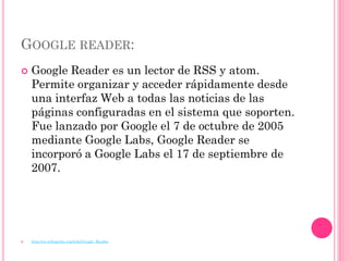 GOOGLE READER:
   Google Reader es un lector de RSS y atom.
    Permite organizar y acceder rápidamente desde
    una interfaz Web a todas las noticias de las
    páginas configuradas en el sistema que soporten.
    Fue lanzado por Google el 7 de octubre de 2005
    mediante Google Labs, Google Reader se
    incorporó a Google Labs el 17 de septiembre de
    2007.




   http://es.wikipedia.org/wiki/Google_Reader
 