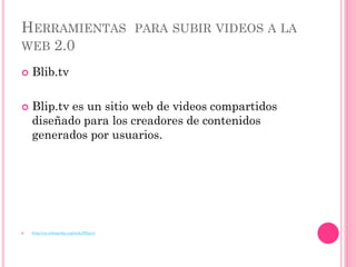 HERRAMIENTAS PARA SUBIR VIDEOS A LA
WEB 2.0

   Blib.tv

   Blip.tv es un sitio web de videos compartidos
    diseñado para los creadores de contenidos
    generados por usuarios.




   http://es.wikipedia.org/wiki/Blip.tv
 