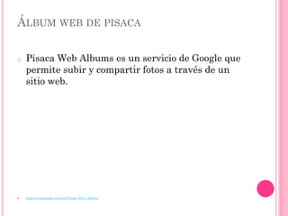 ÁLBUM WEB DE PISACA

o   Pisaca Web Albums es un servicio de Google que
    permite subir y compartir fotos a través de un
    sitio web.




   http://es.wikipedia.org/wiki/Picasa_Web_Albums
 