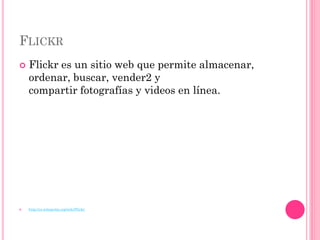 FLICKR
   Flickr es un sitio web que permite almacenar,
    ordenar, buscar, vender2 y
    compartir fotografías y videos en línea.




   http://es.wikipedia.org/wiki/Flickr
 