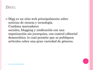 DIGG:

   Digg es un sitio web principalmente sobre
    noticias de ciencia y tecnología.
    Combina marcadores
    sociales, blogging y sindicación con una
    organización sin jerarquías, con control editorial
    democrático, lo cual permite que se publiquen
    artículos sobre una gran variedad de géneros.




   http://es.wikipedia.org/wiki/Digg
 