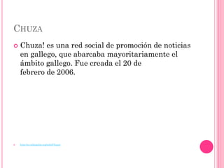 CHUZA
   Chuza! es una red social de promoción de noticias
    en gallego, que abarcaba mayoritariamente el
    ámbito gallego. Fue creada el 20 de
    febrero de 2006.




   http://es.wikipedia.org/wiki/Chuza!
 