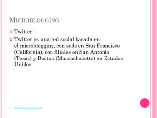 MICROBLOGGING
 Twitter:
 Twitter es una red social basada en
  el microblogging, con sede en San Francisco
  (California), con filiales en San Antonio
  (Texas) y Boston (Massachusetts) en Estados
  Unidos.




   http://es.wikipedia.org/wiki/Twitter
 