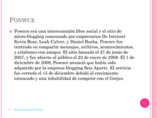 PONWCE
   Pownce era una interconexión libre social y el sitio de
    micro-blogging comenzado por empresarios De Internet
    Kevin Rose, Leah Culver, y Daniel Burka. Pownce fue
    centrado en compartir mensajes, archivos, acontecimientos,
    y eslabones con amigos. El sitio lanzado el 27 de junio de
    2007, y fue abierto al público el 22 de enero de 2008. El 1 de
    diciembre de 2008, Pownce anunció que había sido
    adquirido por la empresa blogging Seis Aparte. El servicio
    fue cerrado el 15 de diciembre debido al crecimiento
    estancado y una inhabilidad de competir con el Gorjeo.




   http://en.wikipedia.org/wiki/Pownce
 