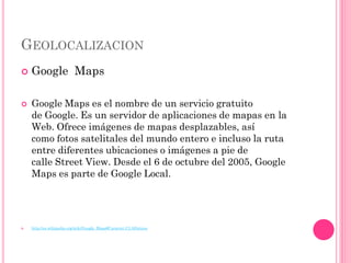 GEOLOCALIZACION
   Google Maps

   Google Maps es el nombre de un servicio gratuito
    de Google. Es un servidor de aplicaciones de mapas en la
    Web. Ofrece imágenes de mapas desplazables, así
    como fotos satelitales del mundo entero e incluso la ruta
    entre diferentes ubicaciones o imágenes a pie de
    calle Street View. Desde el 6 de octubre del 2005, Google
    Maps es parte de Google Local.




   http://es.wikipedia.org/wiki/Google_Maps#Caracter.C3.ADsticas
 