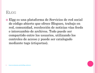 ELGG
   Elgg es una plataforma de Servicios de red social
    de código abierto que ofrece Blogueo, trabajo en
    red, comunidad, recolección de noticias vías feeds
    e intercambio de archivos. Todo puede ser
    compartido entre los usuarios, utilizando los
    controles de acceso y puede ser catalogado
    mediante tags (etiquetas).




   http://es.wikipedia.org/wiki/Elgg_(software)
 
