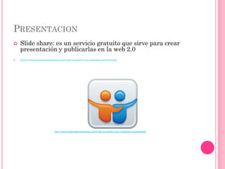 PRESENTACION
   Slide share: es un servicio gratuito que sirve para crear
    presentación y publicarlas en la web 2.0
   http://www.presentationadvisors.com/5-tips-to-perfect-your-slideshare-presentation




                                 http://www.presentationadvisors.com/5-tips-to-perfect-your-slideshare-presentation
 